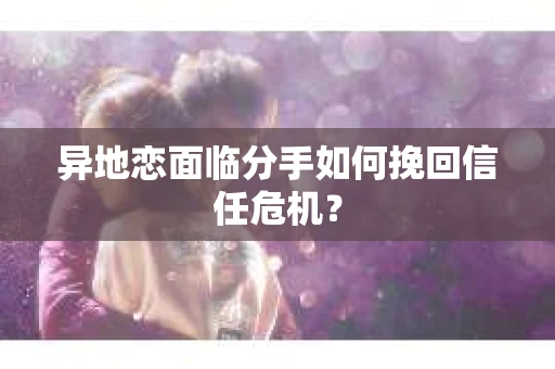 异地恋面临分手如何挽回信任危机？