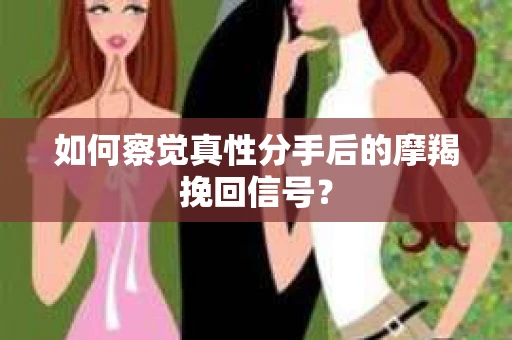 如何察觉真性分手后的摩羯挽回信号？