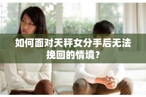 如何面对天秤女分手后无法挽回的情境？