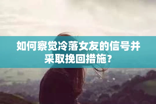 如何察觉冷落女友的信号并采取挽回措施？
