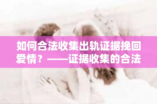 如何合法收集出轨证据挽回爱情？——证据收集的合法性与有效性解析