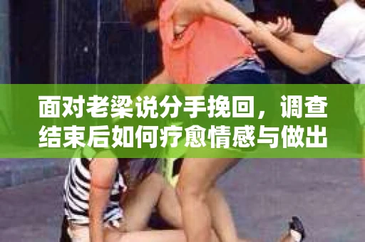 面对老梁说分手挽回，调查结束后如何疗愈情感与做出人生决策？