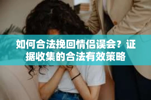 如何合法挽回情侣误会?证据收集的合法有效策略 如何合法挽回情侣误会?证据收集的合法有效策略