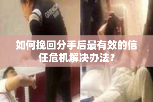 如何挽回分手后最有效的信任危机解决办法？