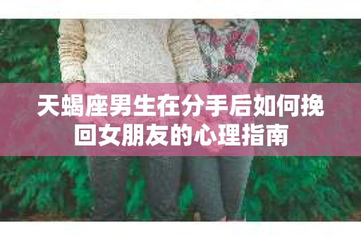 天蝎座男生在分手后如何挽回女朋友的心理指南