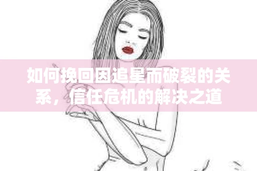如何挽回因追星而破裂的关系，信任危机的解决之道