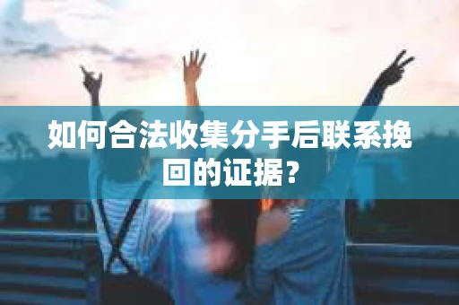 如何合法收集分手后联系挽回的证据？