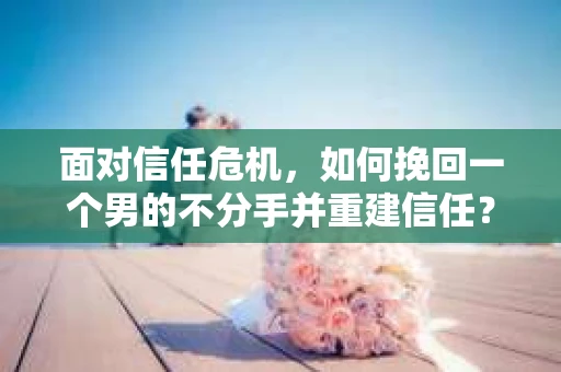 面对信任危机，如何挽回一个男的不分手并重建信任？