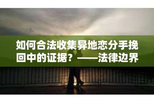 如何合法收集异地恋分手挽回中的证据？——法律边界内的取证策略