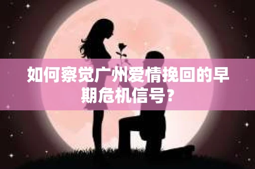 如何察觉广州爱情挽回的早期危机信号？