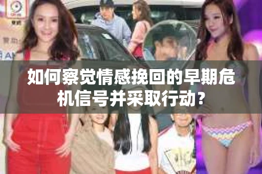 如何察觉情感挽回的早期危机信号并采取行动？