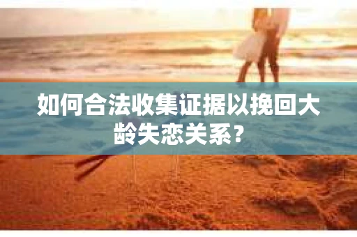 如何合法收集证据以挽回大龄失恋关系？