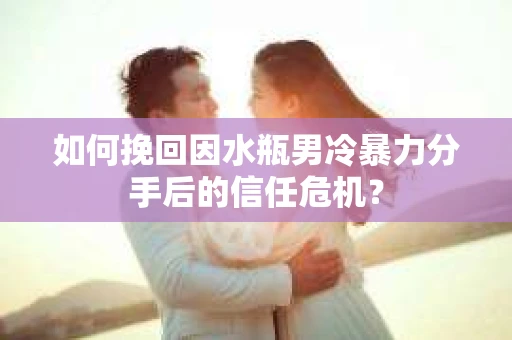 如何挽回因水瓶男冷暴力分手后的信任危机？