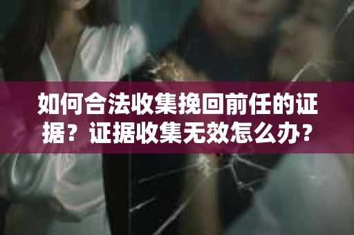 如何合法收集挽回前任的证据？证据收集无效怎么办？