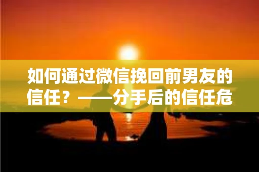 如何通过微信挽回前男友的信任？——分手后的信任危机解决方案