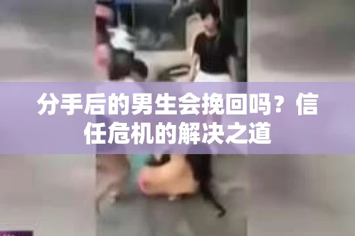分手后的男生会挽回吗？信任危机的解决之道