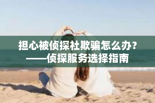 担心被侦探社欺骗怎么办?——侦探服务选择指南 担心被侦探社欺骗怎么办?——侦探服务选择指南